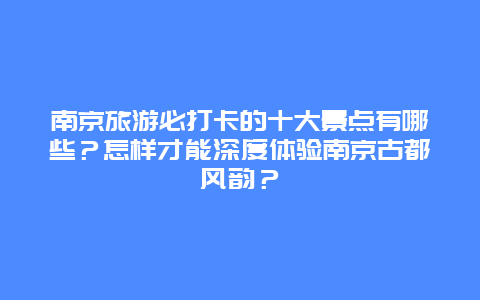 南京旅游必打卡的十大景点有哪些？怎样才能深度体验南京古都风韵？