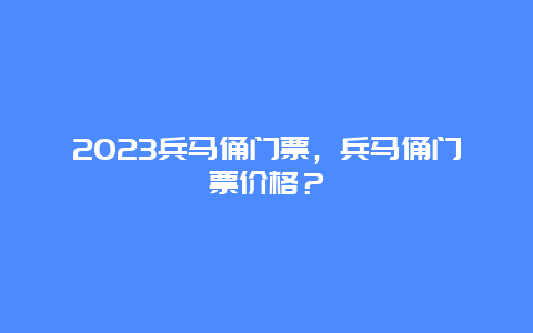 2023兵马俑门票，兵马俑门票价格？