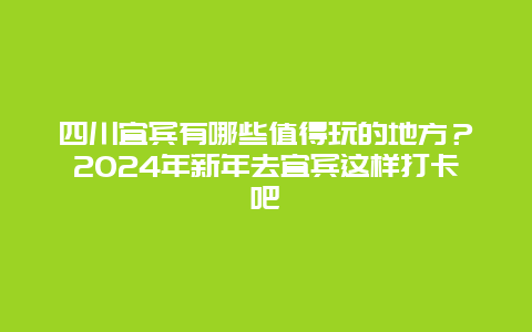 四川宜宾有哪些值得玩的地方？2024年新年去宜宾这样打卡吧