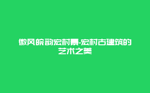 徽风皖韵宏村景-宏村古建筑的艺术之美