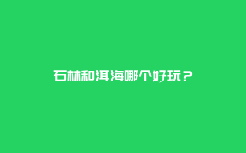 石林和洱海哪个好玩？