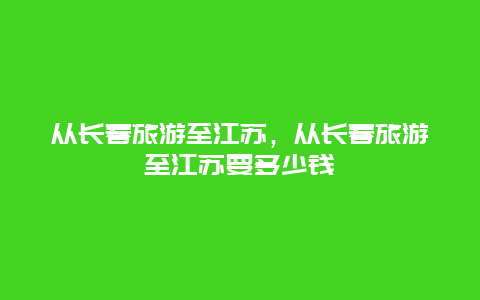 从长春旅游至江苏，从长春旅游至江苏要多少钱