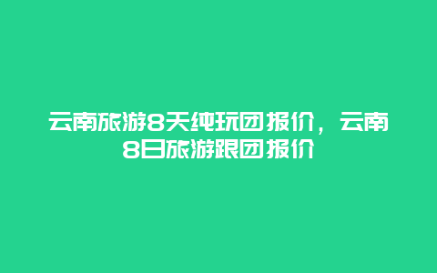 云南旅游8天纯玩团报价，云南8日旅游跟团报价