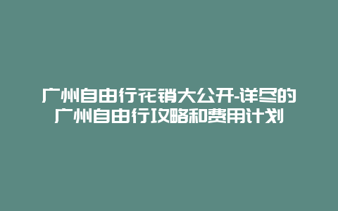 广州自由行花销大公开-详尽的广州自由行攻略和费用计划