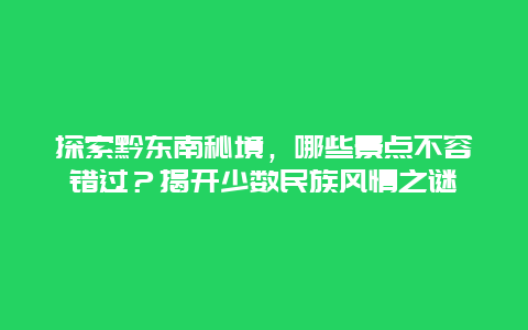 探索黔东南秘境，哪些景点不容错过？揭开少数民族风情之谜