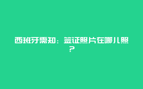 西班牙需知：签证照片在哪儿照？