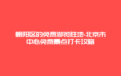 朝阳区的免费游览胜地-北京市中心免费景点打卡攻略