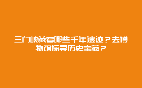 三门峡藏着哪些千年遗迹？去博物馆探寻历史宝藏？