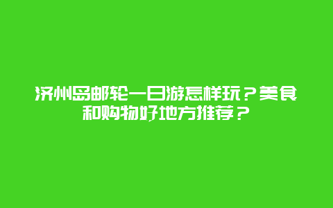 济州岛邮轮一日游怎样玩？美食和购物好地方推荐？