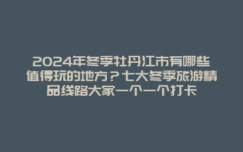 2024年冬季牡丹江市有哪些值得玩的地方？七大冬季旅游精品线路大家一个一个打卡