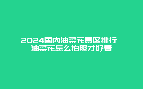 2024国内油菜花景区排行 油菜花怎么拍照才好看