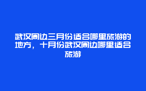 武汉周边三月份适合哪里旅游的地方，十月份武汉周边哪里适合旅游