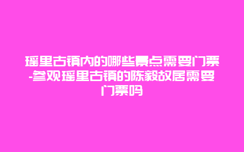 瑶里古镇内的哪些景点需要门票-参观瑶里古镇的陈毅故居需要门票吗