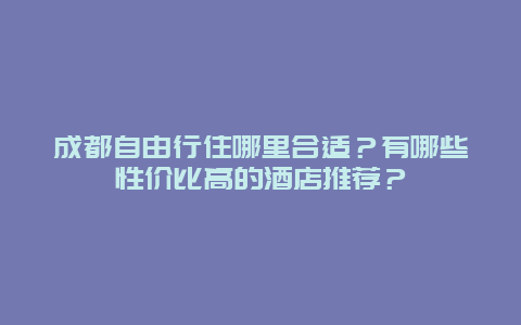 成都自由行住哪里合适？有哪些性价比高的酒店推荐？