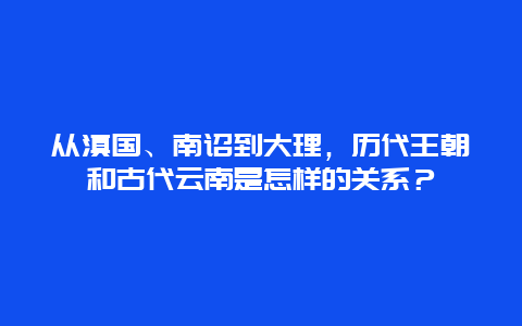 从滇国、南诏到大理，历代王朝和古代云南是怎样的关系？