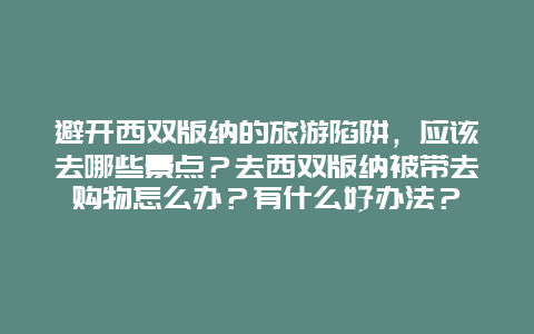 避开西双版纳的旅游陷阱，应该去哪些景点？去西双版纳被带去购物怎么办？有什么好办法？