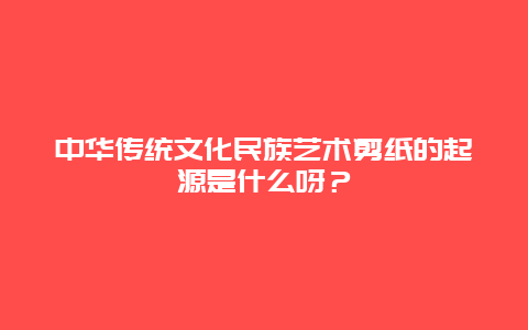 中华传统文化民族艺术剪纸的起源是什么呀？