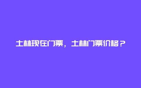 土林现在门票，土林门票价格？