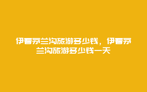 伊春茅兰沟旅游多少钱，伊春茅兰沟旅游多少钱一天