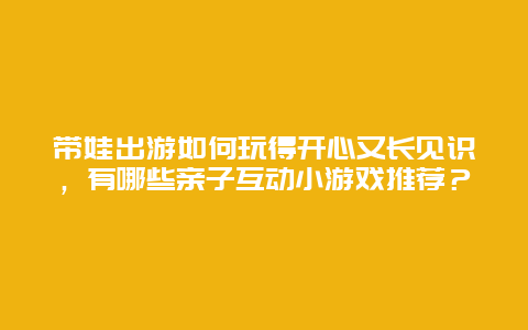 带娃出游如何玩得开心又长见识，有哪些亲子互动小游戏推荐？