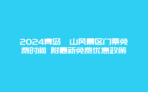 2024青岛崂山风景区门票免费时间 附最新免费优惠政策