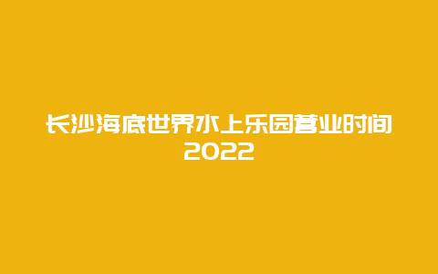 长沙海底世界水上乐园营业时间2022