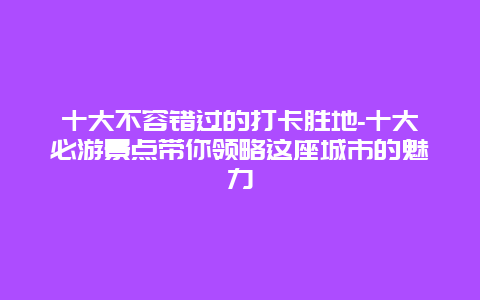 十大不容错过的打卡胜地-十大必游景点带你领略这座城市的魅力