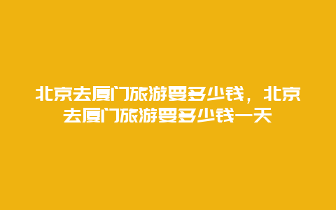 北京去厦门旅游要多少钱，北京去厦门旅游要多少钱一天