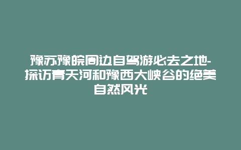 豫苏豫皖周边自驾游必去之地-探访青天河和豫西大峡谷的绝美自然风光