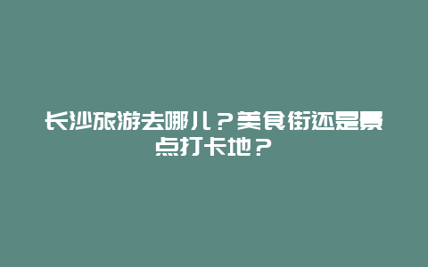 长沙旅游去哪儿？美食街还是景点打卡地？