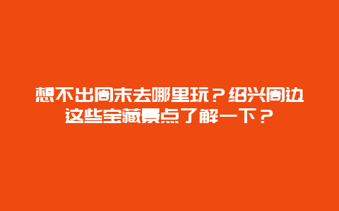 想不出周末去哪里玩？绍兴周边这些宝藏景点了解一下？