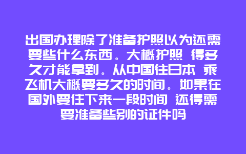 出国办理除了准备护照以为还需要些什么东西。大概护照 得多久才能拿到。从中国往日本 乘飞机大概要多久的时间。如果在国外要住下来一段时间 还得需要准备些别的证件吗