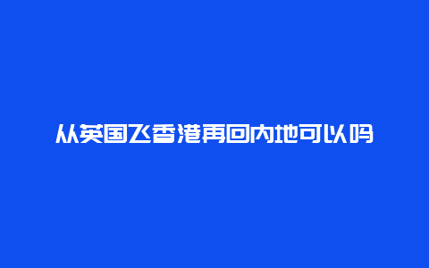 从英国飞香港再回内地可以吗