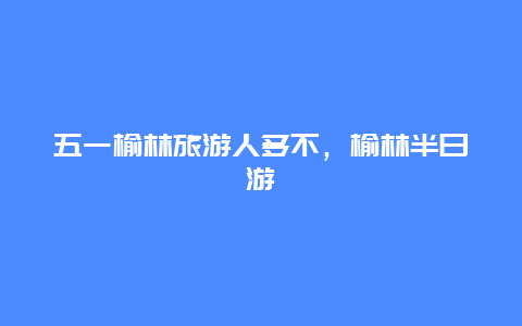 五一榆林旅游人多不，榆林半日游