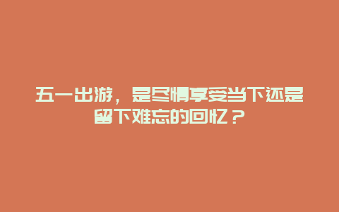 五一出游，是尽情享受当下还是留下难忘的回忆？