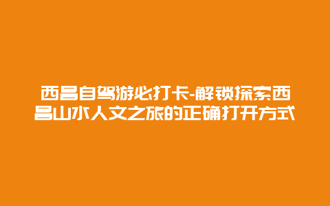 西昌自驾游必打卡-解锁探索西昌山水人文之旅的正确打开方式