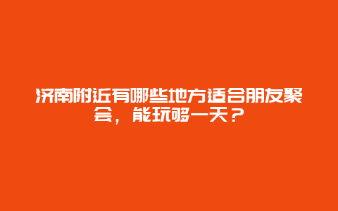 济南附近有哪些地方适合朋友聚会，能玩够一天？