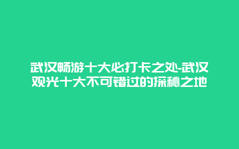 武汉畅游十大必打卡之处-武汉观光十大不可错过的探秘之地