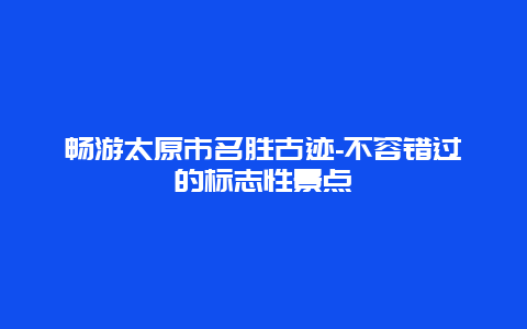 畅游太原市名胜古迹-不容错过的标志性景点