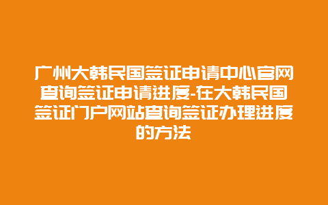 广州大韩民国签证申请中心官网查询签证申请进度-在大韩民国签证门户网站查询签证办理进度的方法