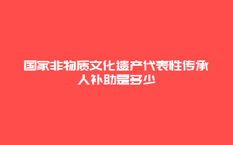 国家非物质文化遗产代表性传承人补助是多少