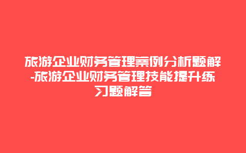 旅游企业财务管理案例分析题解-旅游企业财务管理技能提升练习题解答