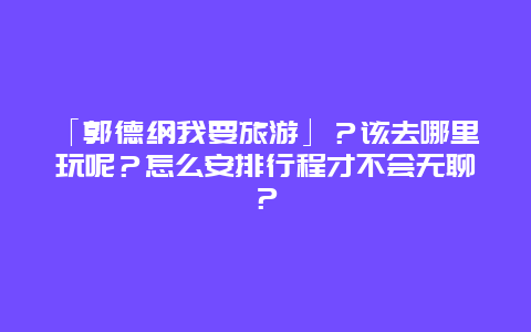 「郭德纲我要旅游」？该去哪里玩呢？怎么安排行程才不会无聊？