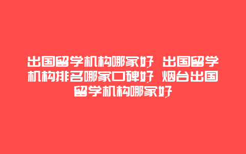 出国留学机构哪家好 出国留学机构排名哪家口碑好 烟台出国留学机构哪家好