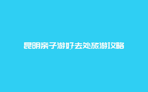 昆明亲子游好去处旅游攻略