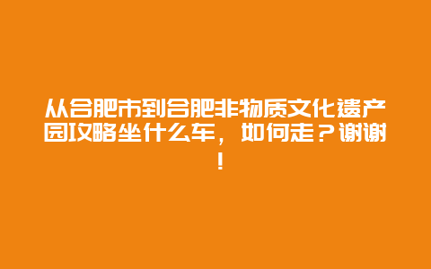 从合肥市到合肥非物质文化遗产园攻略坐什么车，如何走？谢谢！