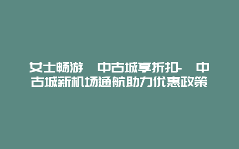 女士畅游阆中古城享折扣-阆中古城新机场通航助力优惠政策