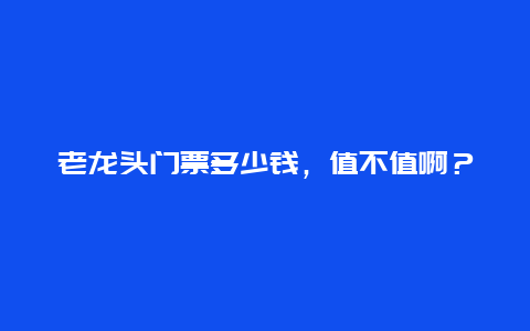 老龙头门票多少钱，值不值啊？