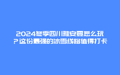 2024冬季四川雅安要怎么玩？这份最强的冰雪线路值得打卡