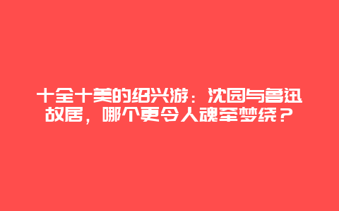 十全十美的绍兴游：沈园与鲁迅故居，哪个更令人魂牵梦绕？